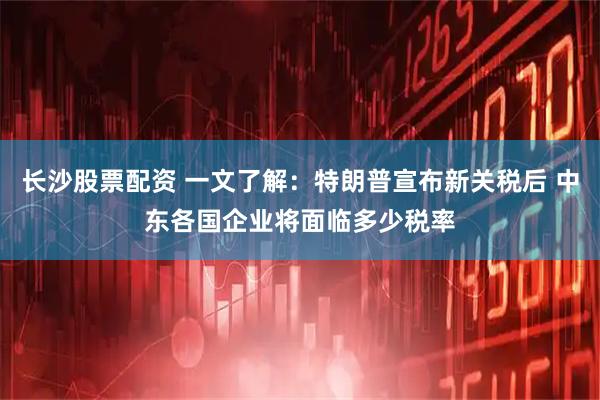 长沙股票配资 一文了解：特朗普宣布新关税后 中东各国企业将面临多少税率