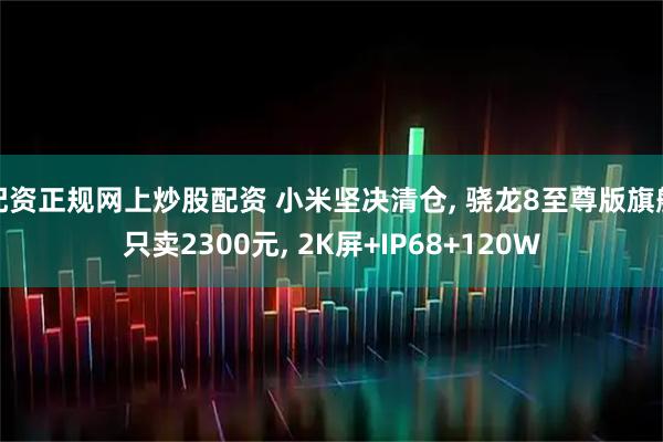 配资正规网上炒股配资 小米坚决清仓, 骁龙8至尊版旗舰只卖2300元, 2K屏+IP68+120W