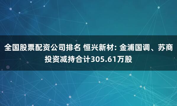 全国股票配资公司排名 恒兴新材: 金浦国调、苏商投资减持合计305.61万股