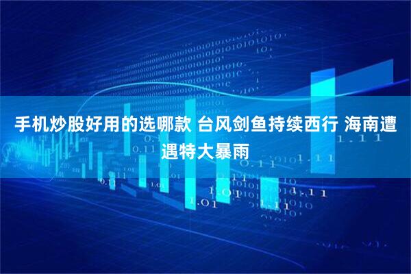 手机炒股好用的选哪款 台风剑鱼持续西行 海南遭遇特大暴雨