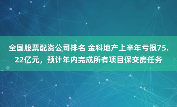 全国股票配资公司排名 金科地产上半年亏损75.22亿元，预计年内完成所有项目保交房任务