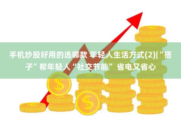 手机炒股好用的选哪款 年轻人生活方式(2)|“搭子”帮年轻人“社交节能” 省电又省心