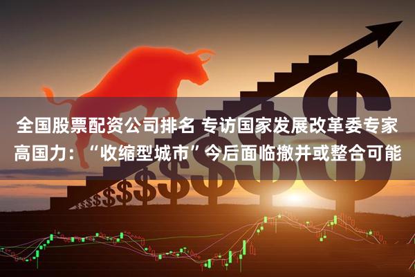 全国股票配资公司排名 专访国家发展改革委专家高国力：“收缩型城市”今后面临撤并或整合可能