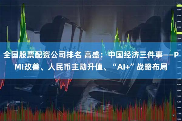 全国股票配资公司排名 高盛：中国经济三件事——PMI改善、人民币主动升值、“AI+”战略布局