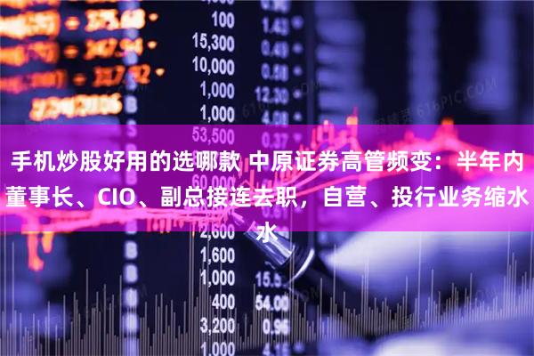 手机炒股好用的选哪款 中原证券高管频变：半年内董事长、CIO、副总接连去职，自营、投行业务缩水