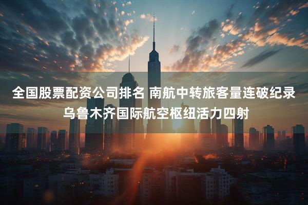 全国股票配资公司排名 南航中转旅客量连破纪录 乌鲁木齐国际航空枢纽活力四射