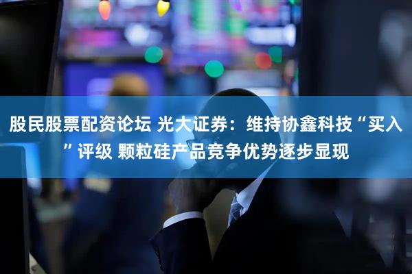 股民股票配资论坛 光大证券：维持协鑫科技“买入”评级 颗粒硅产品竞争优势逐步显现