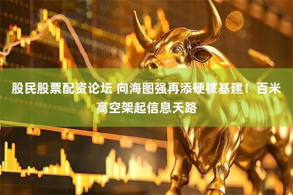 股民股票配资论坛 向海图强再添硬核基建！百米高空架起信息天路