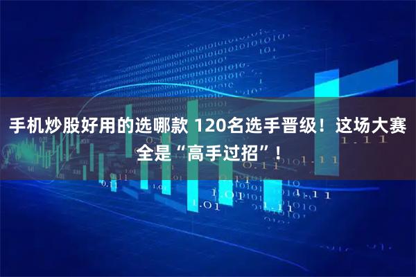 手机炒股好用的选哪款 120名选手晋级！这场大赛全是“高手过招”！