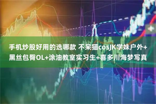 手机炒股好用的选哪款 不呆猫cosJK学妹户外+黑丝包臀OL+涂油教室实习生+喜多川海梦写真