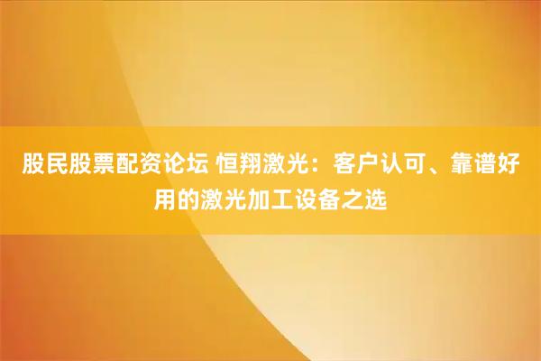 股民股票配资论坛 恒翔激光：客户认可、靠谱好用的激光加工设备之选