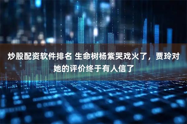 炒股配资软件排名 生命树杨紫哭戏火了，贾玲对她的评价终于有人信了