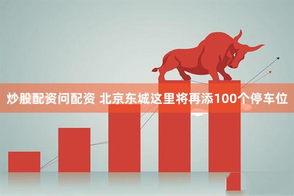 炒股配资问配资 北京东城这里将再添100个停车位