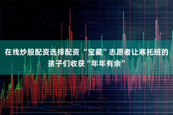 在线炒股配资选择配资 “宝藏”志愿者让寒托班的孩子们收获“年年有余”