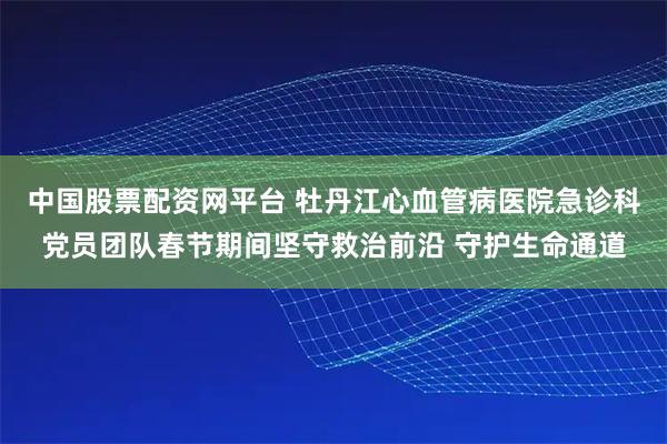 中国股票配资网平台 牡丹江心血管病医院急诊科党员团队春节期间坚守救治前沿 守护生命通道