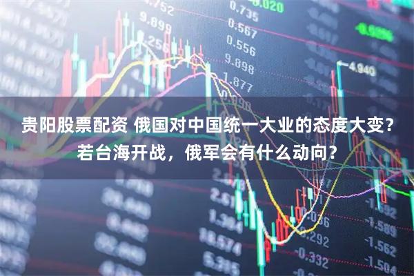 贵阳股票配资 俄国对中国统一大业的态度大变？若台海开战，俄军会有什么动向？