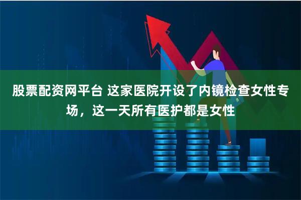 股票配资网平台 这家医院开设了内镜检查女性专场，这一天所有医护都是女性