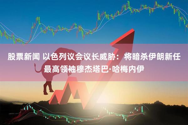 股票新闻 以色列议会议长威胁：将暗杀伊朗新任最高领袖穆杰塔巴·哈梅内伊