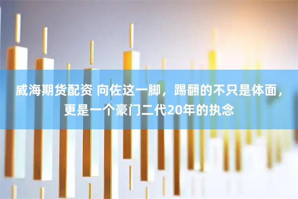 威海期货配资 向佐这一脚,踢翻的不只是体面,更是一个豪门二代20年的执念