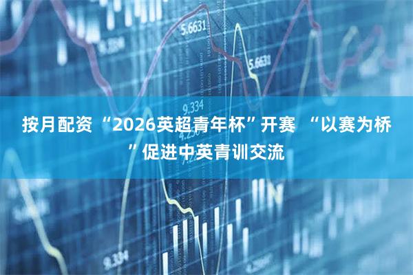按月配资 “2026英超青年杯”开赛 “以赛为桥”促进中英青训交流