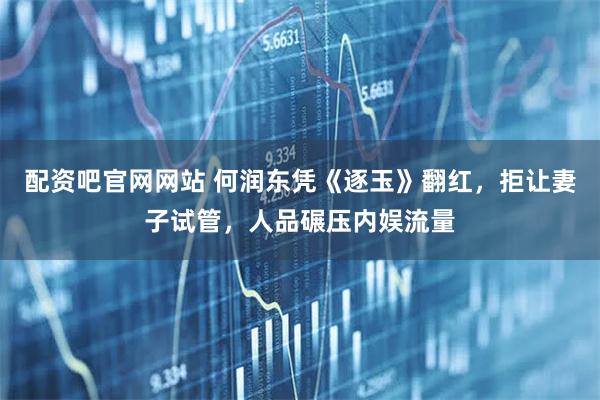 配资吧官网网站 何润东凭《逐玉》翻红，拒让妻子试管，人品碾压内娱流量