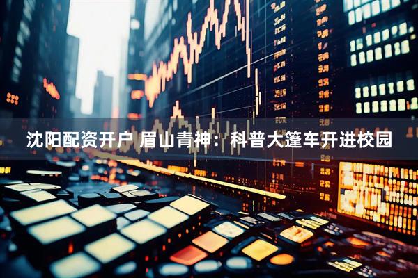 沈阳配资开户 眉山青神:科普大篷车开进校园