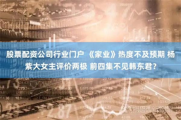 股票配资公司行业门户 《家业》热度不及预期 杨紫大女主评价两极 前四集不见韩东君？