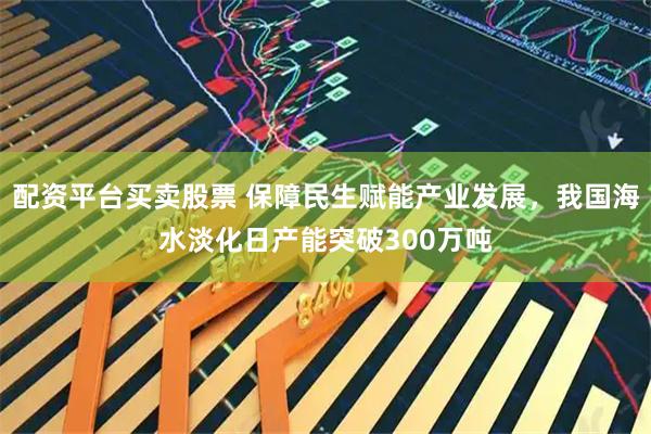 配资平台买卖股票 保障民生赋能产业发展,我国海水淡化日产能突破300万吨