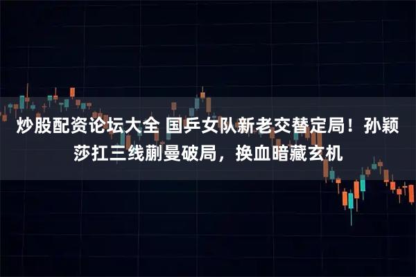 炒股配资论坛大全 国乒女队新老交替定局！孙颖莎扛三线蒯曼破局，换血暗藏玄机