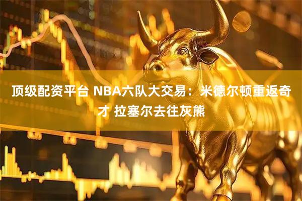 顶级配资平台 NBA六队大交易：米德尔顿重返奇才 拉塞尔去往灰熊